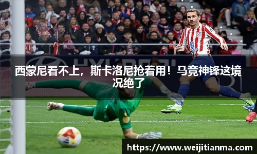 西蒙尼看不上，斯卡洛尼抢着用！马竞神锋这境况绝了